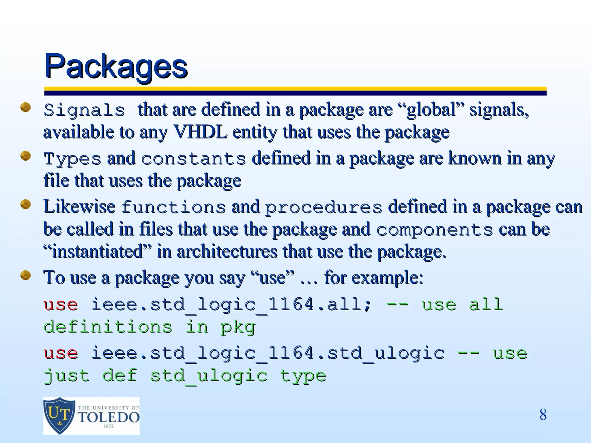Packages
Signals that are defined in a package are “global” signals,
available to any VHDL entity that uses the package
Types and constants defined in a package are known in any
file that uses the package
Likewise functions and procedures defined in a package can
be called in files that use the package and components can be
“instantiated” in architectures that use the package.
To use a package you say “use” … for example:
use ieee.std_logic_1164.all; -- use all
definitions in pkg
use ieee.std_logic_1164.std_ulogic -- use
just def std_ulogic type

                                                        8
 