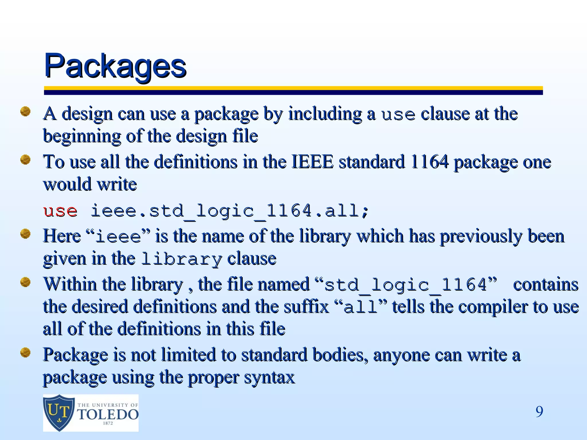 Packages
A design can use a package by including a use clause at the
beginning of the design file
To use all the definitions in the IEEE standard 1164 package one
would write
use ieee.std_logic_1164.all;
Here “ieee” is the name of the library which has previously been
given in the library clause
Within the library , the file named “std_logic_1164” contains
the desired definitions and the suffix “all” tells the compiler to use
all of the definitions in this file
Package is not limited to standard bodies, anyone can write a
package using the proper syntax
                                                                9
 