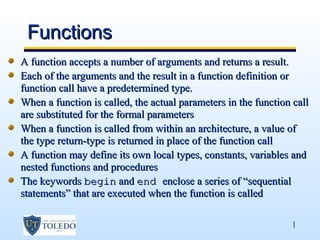 Functions
A function accepts a number of arguments and returns a result.
Each of the arguments and the result in a function definition or
function call have a predetermined type.
When a function is called, the actual parameters in the function call
are substituted for the formal parameters
When a function is called from within an architecture, a value of
the type return-type is returned in place of the function call
A function may define its own local types, constants, variables and
nested functions and procedures
The keywords begin and end enclose a series of “sequential
statements” that are executed when the function is called

                                                                1
 