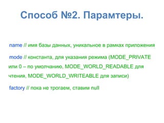 Способ №2. Парамтеры.
name // имя базы данных, уникальное в рамках приложения
mode // константа, для указания режима (MODE_PRIVATE
или 0 – по умолчанию, MODE_WORLD_READABLE для
чтения, MODE_WORLD_WRITEABLE для записи)
factory // пока не трогаем, ставим null
 