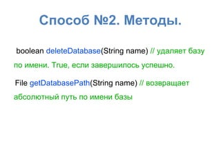 Способ №2. Методы.
boolean deleteDatabase(String name) // удаляет базу
по имени. True, если завершилось успешно.
File getDatabasePath(String name) // возвращает
абсолютный путь по имени базы
 
