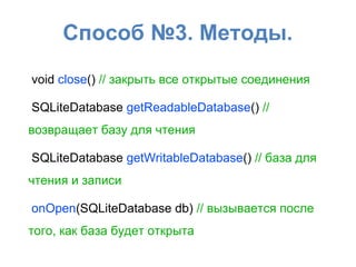 Способ №3. Методы.
void close() // закрыть все открытые соединения
SQLiteDatabase getReadableDatabase() //
возвращает базу для чтения
SQLiteDatabase getWritableDatabase() // база для
чтения и записи
onOpen(SQLiteDatabase db) // вызывается после
того, как база будет открыта
 