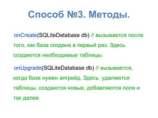 Способ №3. Методы.
onCreate(SQLiteDatabase db) // вызывается после
того, как база создана в первый раз. Здесь
создаются необходимые таблицы.
onUpgrade(SQLiteDatabase db) // вызывается,
когда базе нужен апгрейд. Здесь удаляются
таблицы, создаются новые, добавляются поля и
так далее.
 