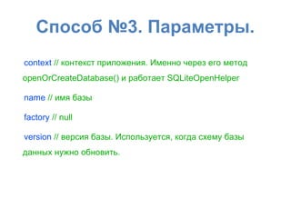 Способ №3. Параметры.
context // контекст приложения. Именно через его метод
openOrCreateDatabase() и работает SQLiteOpenHelper
name // имя базы
factory // null
version // версия базы. Используется, когда схему базы
данных нужно обновить.
 
