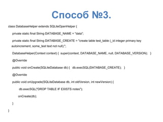 Способ №3.
class DatabaseHelper extends SQLiteOpenHelper {
private static final String DATABASE_NAME = "data";
private static final String DATABASE_CREATE = "create table test_table (_id integer primary key
autoincrement, some_test text not null);";
DatabaseHelper(Context context) { super(context, DATABASE_NAME, null, DATABASE_VERSION); }
@Override
public void onCreate(SQLiteDatabase db) { db.execSQL(DATABASE_CREATE); }
@Override
public void onUpgrade(SQLiteDatabase db, int oldVersion, int newVersion) {
db.execSQL("DROP TABLE IF EXISTS notes");
onCreate(db);
}
}
 