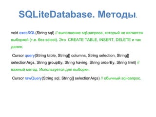 SQLiteDatabase. Методы.
void execSQL(String sql) // выполнение sql-запроса, который не является
выборкой (т.е. без select). Это CREATE TABLE, INSERT, DELETE и так
далее.
Cursor query(String table, String[] columns, String selection, String[]
selectionArgs, String groupBy, String having, String orderBy, String limit) //
важный метод. Используется для выборки.
Cursor rawQuery(String sql, String[] selectionArgs) // обычный sql-запрос.
 