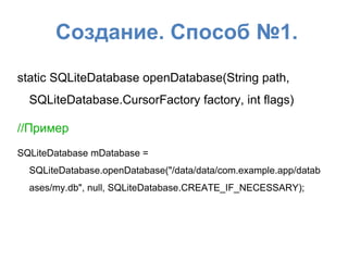 Создание. Способ №1.
static SQLiteDatabase openDatabase(String path,
SQLiteDatabase.CursorFactory factory, int flags)
//Пример
SQLiteDatabase mDatabase =
SQLiteDatabase.openDatabase("/data/data/com.example.app/datab
ases/my.db", null, SQLiteDatabase.CREATE_IF_NECESSARY);
 