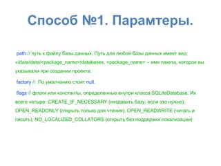 Способ №1. Парамтеры.
path // путь к файлу базы данных. Путь для любой базы данных имеет вид:
«/data/data/<package_name>/databases. <package_name> – имя пакета, которое вы
указывали при создании проекта.
factory // По умолчанию стоит null.
flags // флаги или константы, определенные внутри класса SQLiteDatabase. Их
всего четыре: CREATE_IF_NECESSARY (создавать базу, если это нужно),
OPEN_READONLY (открыть только для чтения), OPEN_READWRITE (читать и
писать), NO_LOCALIZED_COLLATORS (открыть без поддержки локализации)
 