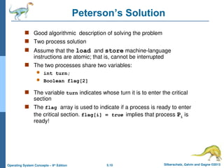 5.10 Silberschatz, Galvin and Gagne ©2013
Operating System Concepts – 9th
Edition
Peterson’s Solution
 Good algorithmic description of solving the problem
 Two process solution
 Assume that the load and store machine-language
instructions are atomic; that is, cannot be interrupted
 The two processes share two variables:
 int turn;
 Boolean flag[2]
 The variable turn indicates whose turn it is to enter the critical
section
 The flag array is used to indicate if a process is ready to enter
the critical section. flag[i] = true implies that process Pi is
ready!
 