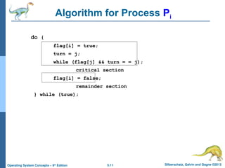 5.11 Silberschatz, Galvin and Gagne ©2013
Operating System Concepts – 9th
Edition
Algorithm for Process Pi
do {
flag[i] = true;
turn = j;
while (flag[j] && turn = = j);
critical section
flag[i] = false;
remainder section
} while (true);
 