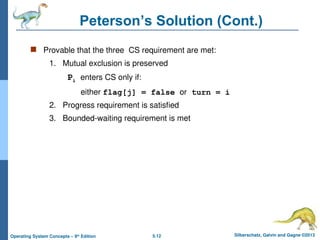 5.12 Silberschatz, Galvin and Gagne ©2013
Operating System Concepts – 9th
Edition
Peterson’s Solution (Cont.)
 Provable that the three CS requirement are met:
1. Mutual exclusion is preserved
Pi enters CS only if:
either flag[j] = false or turn = i
2. Progress requirement is satisfied
3. Bounded-waiting requirement is met
 