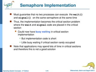 5.16 Silberschatz, Galvin and Gagne ©2013
Operating System Concepts – 9th
Edition
Semaphore Implementation
 Must guarantee that no two processes can execute the wait()
and signal() on the same semaphore at the same time
 Thus, the implementation becomes the critical section problem
where the wait and signal code are placed in the critical
section
 Could now have busy waiting in critical section
implementation
 But implementation code is short
 Little busy waiting if critical section rarely occupied
 Note that applications may spend lots of time in critical sections
and therefore this is not a good solution
 