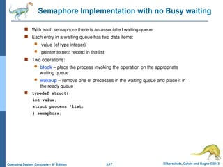 5.17 Silberschatz, Galvin and Gagne ©2013
Operating System Concepts – 9th
Edition
Semaphore Implementation with no Busy waiting
 With each semaphore there is an associated waiting queue
 Each entry in a waiting queue has two data items:
 value (of type integer)
 pointer to next record in the list
 Two operations:
 block – place the process invoking the operation on the appropriate
waiting queue
 wakeup – remove one of processes in the waiting queue and place it in
the ready queue
 typedef struct{
int value;
struct process *list;
} semaphore;
 
