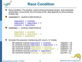 5.5 Silberschatz, Galvin and Gagne ©2013
Operating System Concepts – 9th
Edition
Race Condition
 Race Condition: The situation where several processes access and manipulate
shared data concurrently, the final value of the data depends on which process
finishes last.
 counter++ could be implemented as
register1 = counter
register1 = register1 + 1
counter = register1
 counter-- could be implemented as
register2 = counter
register2 = register2 - 1
counter = register2
 Consider this execution interleaving with “count = 5” initially:
S0: producer execute register1 = counter {register1 = 5}
S1: producer execute register1 = register1 + 1 {register1 = 6}
S2: consumer execute register2 = counter {register2 = 5}
S3: consumer execute register2 = register2 – 1 {register2 = 4}
S4: producer execute counter = register1 {counter = 6 }
S5: consumer execute counter = register2 {counter = 4}
 