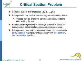 5.6 Silberschatz, Galvin and Gagne ©2013
Operating System Concepts – 9th
Edition
Critical Section Problem
 Consider system of n processes {p0, p1, … pn-1}
 Each process has critical section segment of code in which
 Process may be changing common variables, updating
table, writing file, etc
 Critical section problem is to design protocol to serialize
executions of critical sections in cooperating processes.
 Each process must ask permission to enter critical section in
entry section, may follow critical section with exit section,
then remainder section
 
