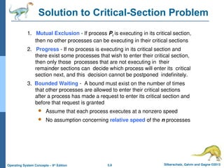 5.9 Silberschatz, Galvin and Gagne ©2013
Operating System Concepts – 9th
Edition
Solution to Critical-Section Problem
1. Mutual Exclusion - If process Pi is executing in its critical section,
then no other processes can be executing in their critical sections
2. Progress - If no process is executing in its critical section and
there exist some processes that wish to enter their critical section,
then only those processes that are not executing in their
remainder sections can decide which process will enter its critical
section next, and this decision cannot be postponed indefinitely.
3. Bounded Waiting - A bound must exist on the number of times
that other processes are allowed to enter their critical sections
after a process has made a request to enter its critical section and
before that request is granted
 Assume that each process executes at a nonzero speed
 No assumption concerning relative speed of the n processes
 