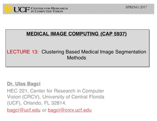 MEDICAL IMAGE COMPUTING (CAP 5937)
LECTURE 13: Clustering Based Medical Image Segmentation
Methods
Dr. Ulas Bagci
HEC 221, Center for Research in Computer
Vision (CRCV), University of Central Florida
(UCF), Orlando, FL 32814.
bagci@ucf.edu or bagci@crcv.ucf.edu
1SPRING 2017
 