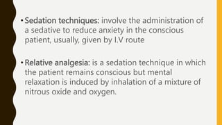 • Sedation techniques: involve the administration of
a sedative to reduce anxiety in the conscious
patient, usually, given by I.V route
• Relative analgesia: is a sedation technique in which
the patient remains conscious but mental
relaxation is induced by inhalation of a mixture of
nitrous oxide and oxygen.
 