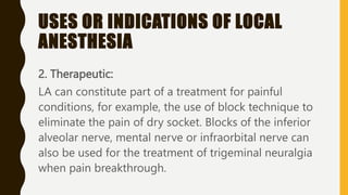 USES OR INDICATIONS OF LOCAL
ANESTHESIA
2. Therapeutic:
LA can constitute part of a treatment for painful
conditions, for example, the use of block technique to
eliminate the pain of dry socket. Blocks of the inferior
alveolar nerve, mental nerve or infraorbital nerve can
also be used for the treatment of trigeminal neuralgia
when pain breakthrough.
 
