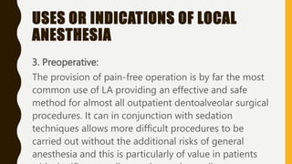 USES OR INDICATIONS OF LOCAL
ANESTHESIA
3. Preoperative:
The provision of pain-free operation is by far the most
common use of LA providing an effective and safe
method for almost all outpatient dentoalveolar surgical
procedures. It can in conjunction with sedation
techniques allows more difficult procedures to be
carried out without the additional risks of general
anesthesia and this is particularly of value in patients
 