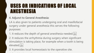 USES OR INDICATIONS OF LOCAL
ANESTHESIA
4. Adjunct to General Anesthesia:
LA is also given to patients undergoing oral and maxillofacial
surgery under general anesthesia this serves the following
purposes:
1. It reduces the depth of general anesthesia needed.
2. It reduces the arrhythmia during surgery when significant
stimulation is taking place, for example when a tooth is being
elevated.
3. It provides local homeostasis to the operative site.
 