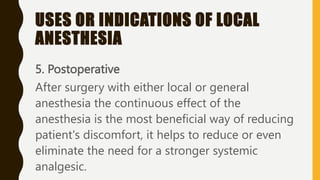USES OR INDICATIONS OF LOCAL
ANESTHESIA
5. Postoperative
After surgery with either local or general
anesthesia the continuous effect of the
anesthesia is the most beneficial way of reducing
patient's discomfort, it helps to reduce or even
eliminate the need for a stronger systemic
analgesic.
 
