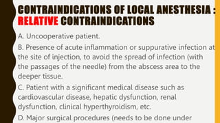 CONTRAINDICATIONS OF LOCAL ANESTHESIA :
RELATIVE CONTRAINDICATIONS
A. Uncooperative patient.
B. Presence of acute inflammation or suppurative infection at
the site of injection, to avoid the spread of infection (with
the passages of the needle) from the abscess area to the
deeper tissue.
C. Patient with a significant medical disease such as
cardiovascular disease, hepatic dysfunction, renal
dysfunction, clinical hyperthyroidism, etc.
D. Major surgical procedures (needs to be done under
 