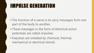 IMPULSE GENERATION
• The function of a nerve is to carry messages form one
part of the body to another.
• These messages in the form of electrical action
potentials are called impulses.
• Impulses are initiated by chemical, thermal,
mechanical or electrical stimuli.
 