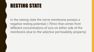 RESTING STATE
In the resting state the nerve membrane possess a
negative resting potential (-70mv) that comes from
different concentrations of ions on either side of the
membrane (due to the selective permeability property)
 