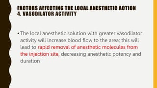 FACTORS AFFECTING THE LOCAL ANESTHETIC ACTION
4. VASODILATOR ACTIVITY
• The local anesthetic solution with greater vasodilator
activity will increase blood flow to the area; this will
lead to rapid removal of anesthetic molecules from
the injection site, decreasing anesthetic potency and
duration
 