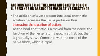 FACTORS AFFECTING THE LOCAL ANESTHETIC ACTION
6. PRESENCE OR ABSENCE OF VASOACTIVE SUBSTANCE
• The addition of a vasopressor into local anesthetic
solution decreases the tissue perfusion thus
increasing the duration of action.
As the local anesthetic is removed from the nerve, the
function of the nerve returns rapidly at first, but then
it gradually slows. Compared with the onset of the
nerve block, which is rapid.
 