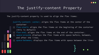 The justify-content Property
The justify-content property is used to align the flex items:
} ..
justify-content: center; aligns the flex items at the center of the
container
|| flex-start; aligns the flex items at the beginning of the container
(this is default)
|| flex-end; aligns the flex items at the end of the container.
|| space-around; displays the flex items with space before, between,
and after the lines.
|| space-between; displays the flex items with space between the lines
 