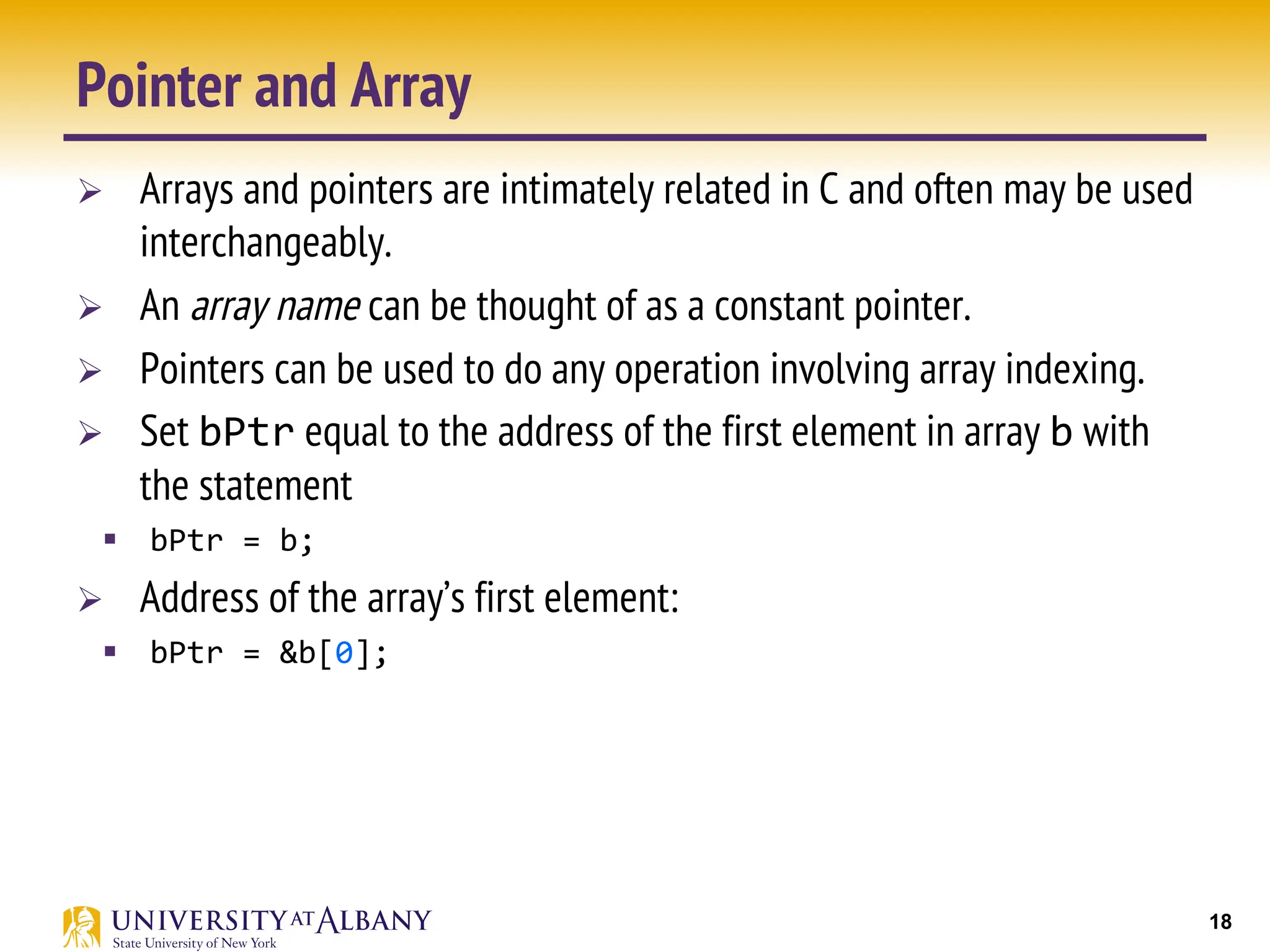 18
Pointer and Array
Ø Arrays and pointers are intimately related in C and often may be used
interchangeably.
Ø An array name can be thought of as a constant pointer.
Ø Pointers can be used to do any operation involving array indexing.
Ø Set bPtr equal to the address of the first element in array b with
the statement
§ bPtr = b;
Ø Address of the array’s first element:
§ bPtr = &b[0];
 