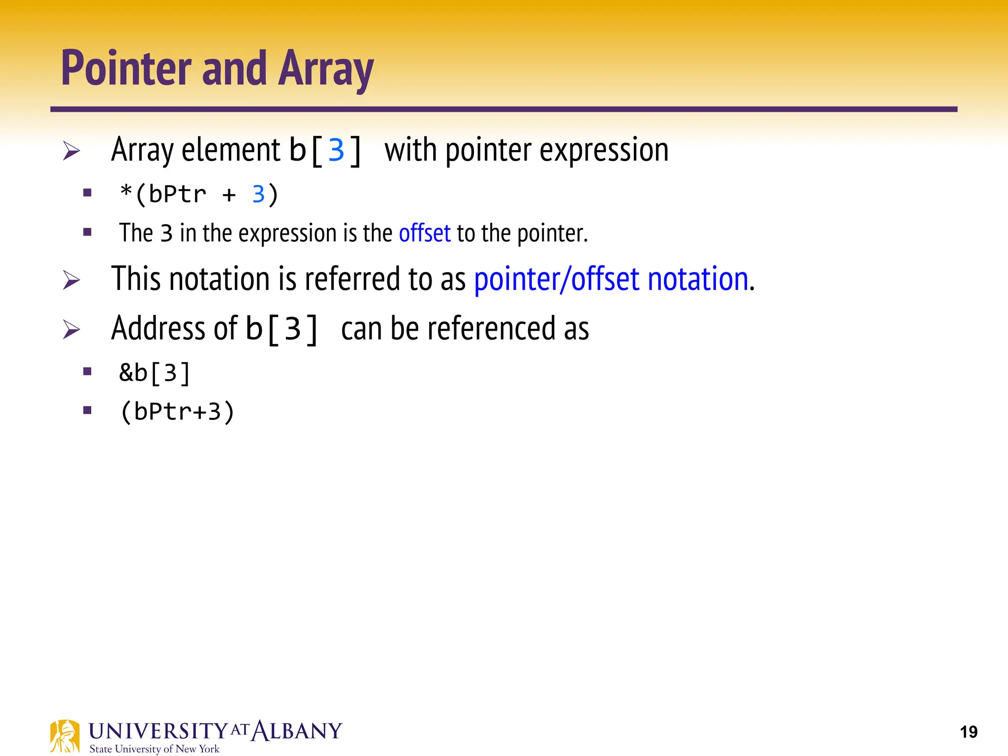19
Pointer and Array
Ø Array element b[3] with pointer expression
§ *(bPtr + 3)
§ The 3 in the expression is the offset to the pointer.
Ø This notation is referred to as pointer/offset notation.
Ø Address of b[3] can be referenced as
§ &b[3]
§ (bPtr+3)
 