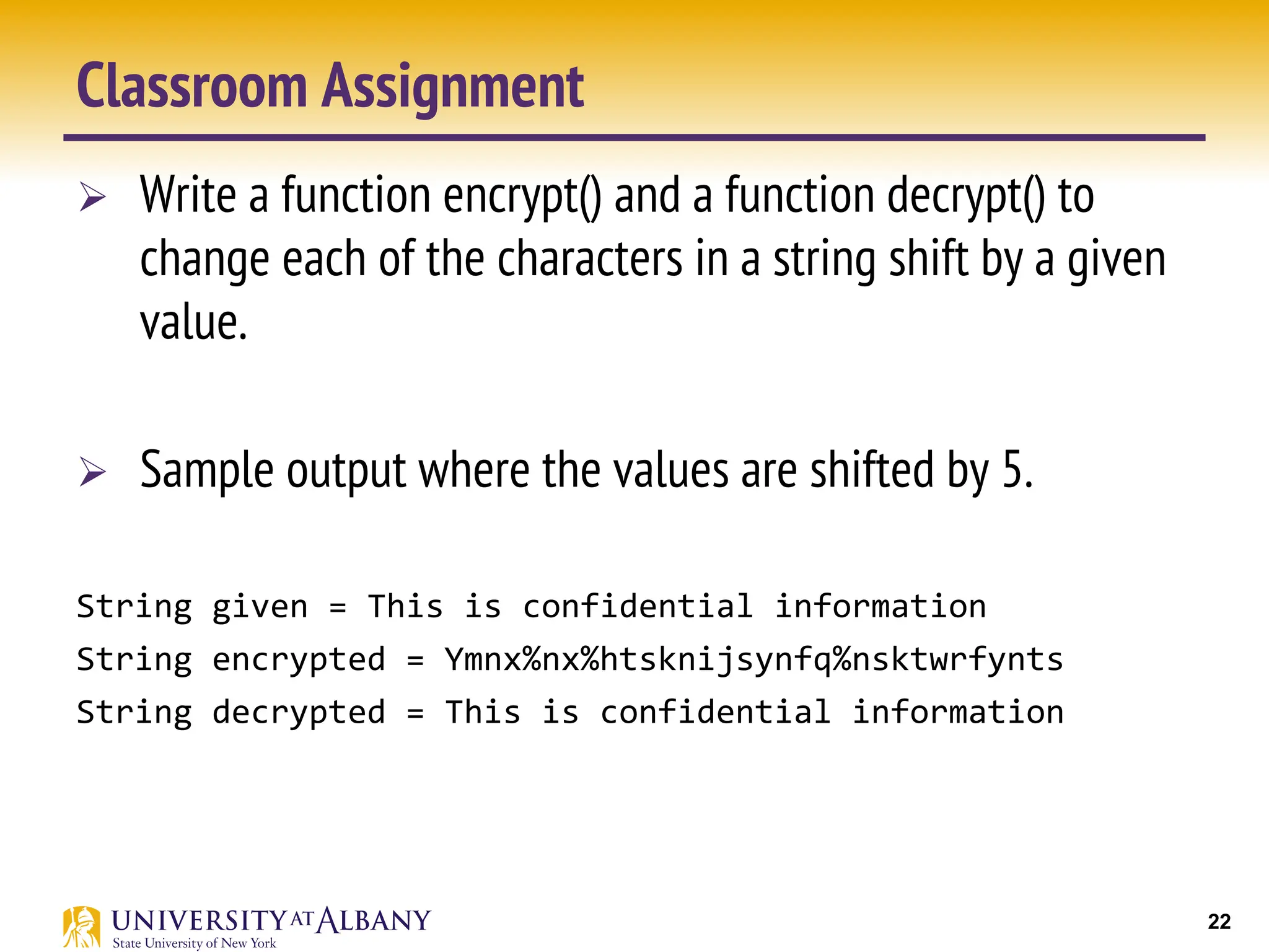 22
Classroom Assignment
Ø Write a function encrypt() and a function decrypt() to
change each of the characters in a string shift by a given
value.
Ø Sample output where the values are shifted by 5.
String given = This is confidential information
String encrypted = Ymnx%nx%htsknijsynfq%nsktwrfynts
String decrypted = This is confidential information
 