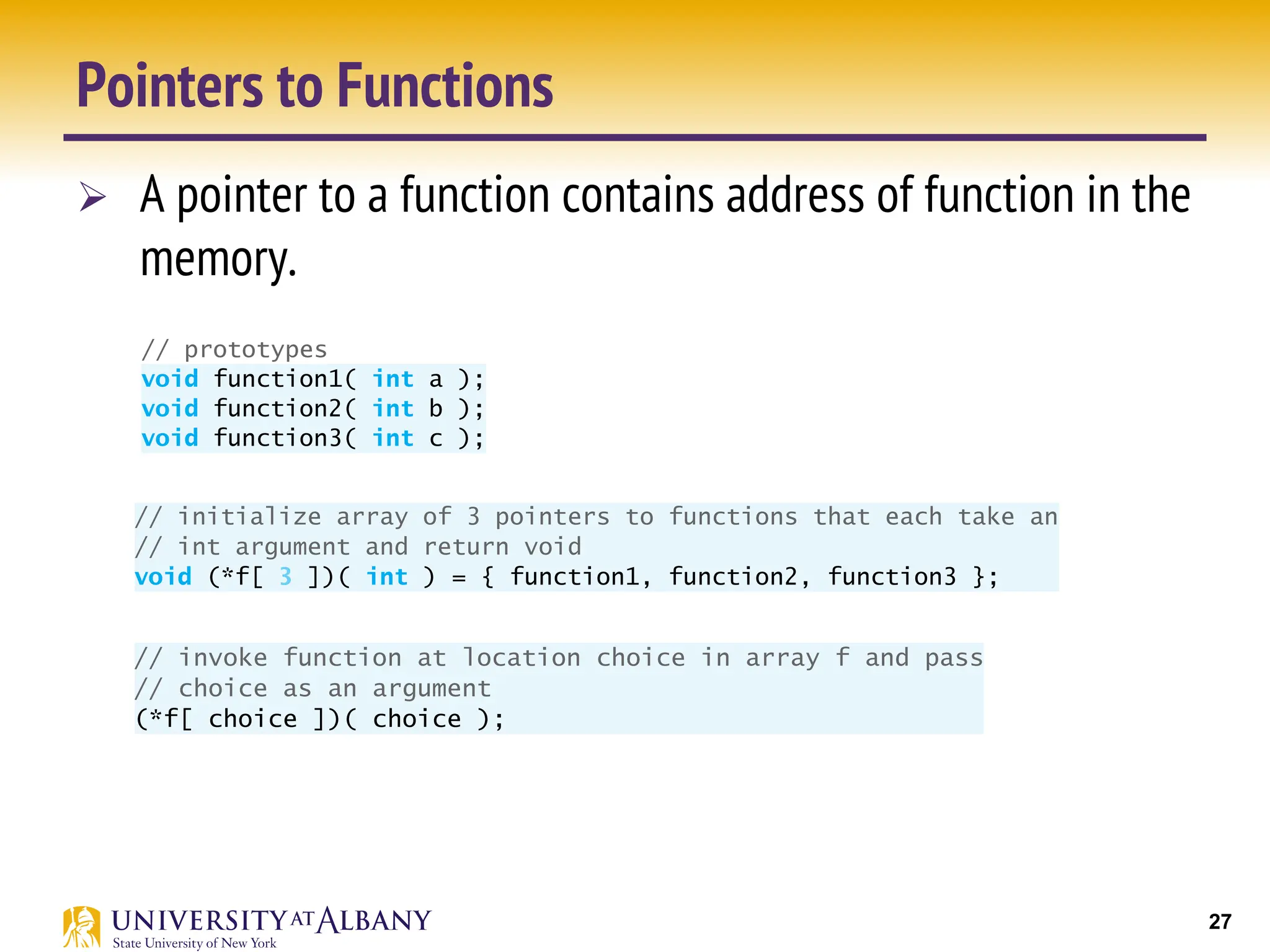 27
Pointers to Functions
Ø A pointer to a function contains address of function in the
memory.
the pointer in the array is used to call the function.
Figure 7.28 provides a generic example of the mechanics of defining and using an
array of pointers to functions. We define three functions—function1, function2 and
function3—that each take an integer argument and return nothing. We store pointers to
these three functions in array f, which is defined in line 14.
1 // Fig. 7.28: fig07_28.c
2 // Demonstrating an array of pointers to functions.
3 #include <stdio.h>
4
5 // prototypes
6
7
8
9
10 int main( void )
11 {
12
13
14
15
16 size_t choice; // variable to hold user's choice
17
18 printf( "%s", "Enter a number between 0 and 2, 3 to end: " );
19 scanf( "%u", &choice );
20
21 // process user's choice
22 while ( choice >= 0 && choice < 3 ) {
23
24
25
void function1( int a );
void function2( int b );
void function3( int c );
// initialize array of 3 pointers to functions that each take an
// int argument and return void
void (*f[ 3 ])( int ) = { function1, function2, function3 };
// invoke function at location choice in array f and pass
// choice as an argument
Figure 7.28 provides a generic example of the mechanics of defining and using an
array of pointers to functions. We define three functions—function1, function2 and
function3—that each take an integer argument and return nothing. We store pointers to
these three functions in array f, which is defined in line 14.
1 // Fig. 7.28: fig07_28.c
2 // Demonstrating an array of pointers to functions.
3 #include <stdio.h>
4
5 // prototypes
6
7
8
9
10 int main( void )
11 {
12
13
14
15
16 size_t choice; // variable to hold user's choice
17
18 printf( "%s", "Enter a number between 0 and 2, 3 to end: " );
19 scanf( "%u", &choice );
20
21 // process user's choice
22 while ( choice >= 0 && choice < 3 ) {
23
24
25
26
void function1( int a );
void function2( int b );
void function3( int c );
// initialize array of 3 pointers to functions that each take an
// int argument and return void
void (*f[ 3 ])( int ) = { function1, function2, function3 };
// invoke function at location choice in array f and pass
// choice as an argument
(*f[ choice ])( choice );
3 #include <stdio.h>
4
5 // prototypes
6
7
8
9
0 int main( void )
1 {
2
3
4
5
6 size_t choice; // variable to hold user's choice
7
8 printf( "%s", "Enter a number between 0 and 2, 3 to end: " );
9 scanf( "%u", &choice );
0
1 // process user's choice
2 while ( choice >= 0 && choice < 3 ) {
3
4
5
6
7
8 printf( "%s", "Enter a number between 0 and 2, 3 to end: " );
9 scanf( "%u", &choice );
0 } // end while
1
2 puts( "Program execution completed." );
3 } // end main
void function1( int a );
void function2( int b );
void function3( int c );
// initialize array of 3 pointers to functions that each take an
// int argument and return void
void (*f[ 3 ])( int ) = { function1, function2, function3 };
// invoke function at location choice in array f and pass
// choice as an argument
(*f[ choice ])( choice );
 