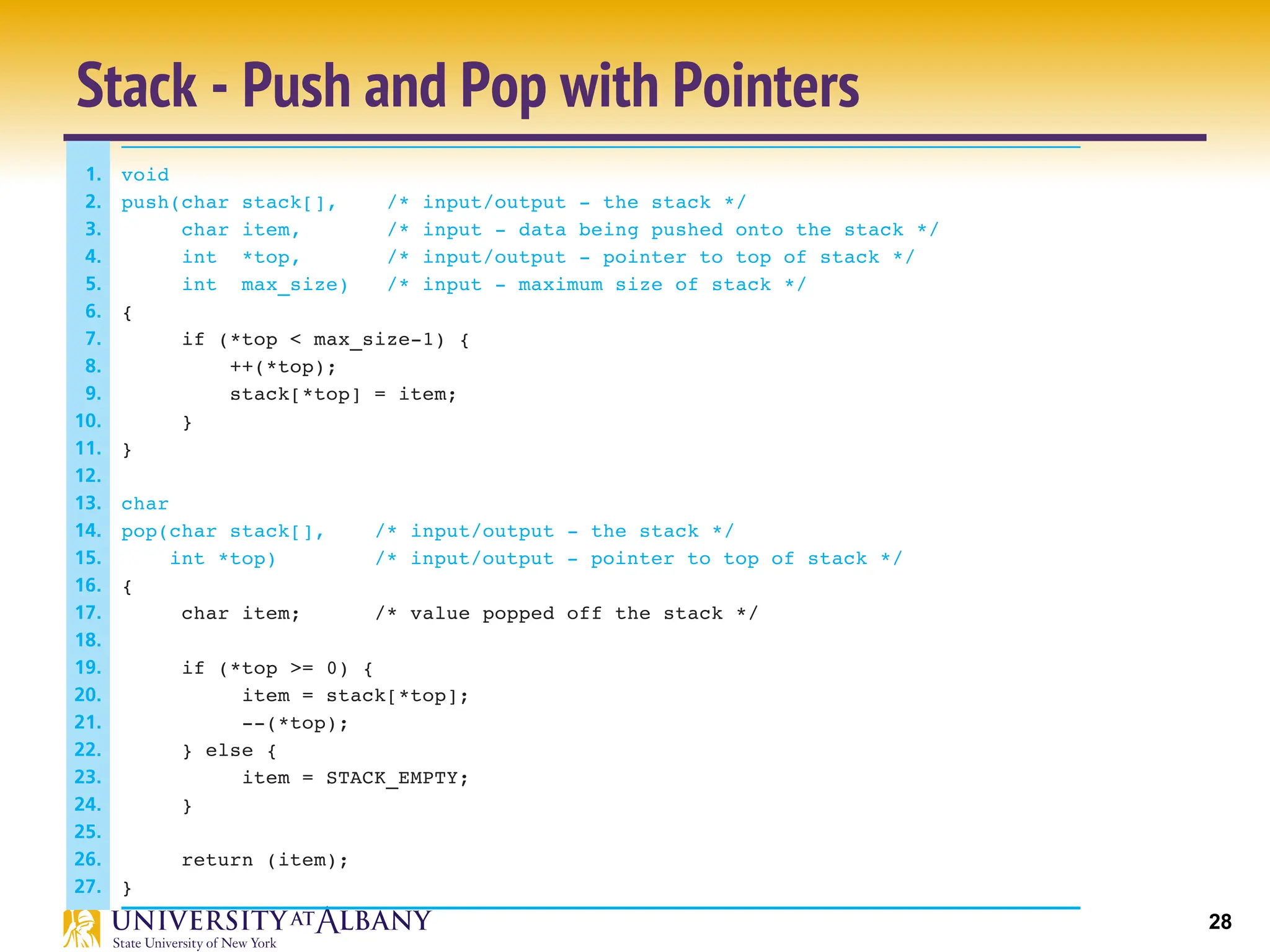 28
Stack - Push and Pop with Pointers
399
7.5 • Array Arguments
FIGURE 7.13 Functions push and pop
1. void
2. push(char stack[], /* input/output - the stack */
3. char item, /* input - data being pushed onto the stack */
4. int *top, /* input/output - pointer to top of stack */
5. int max_size) /* input - maximum size of stack */
6. {
7. if (*top < max_size-1) {
8. ++(*top);
9. stack[*top] = item;
10. }
11. }
12.
13. char
14. pop(char stack[], /* input/output - the stack */
15. int *top) /* input/output - pointer to top of stack */
16. {
17. char item; /* value popped off the stack */
18.
19. if (*top >= 0) {
20. item = stack[*top];
21. --(*top);
22. } else {
23. item = STACK_EMPTY;
24. }
25.
26. return (item);
27. }
 