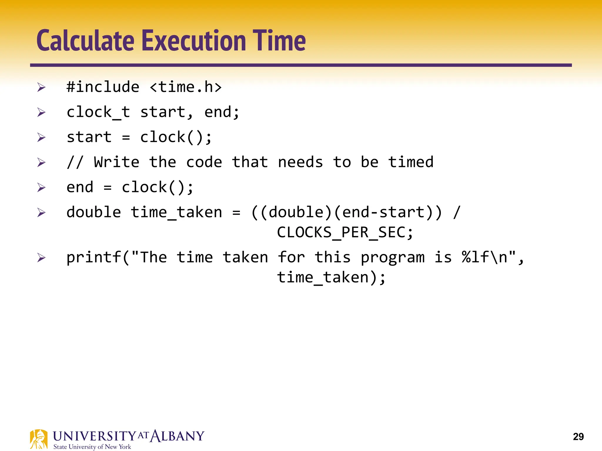29
Calculate Execution Time
Ø #include <time.h>
Ø clock_t start, end;
Ø start = clock();
Ø // Write the code that needs to be timed
Ø end = clock();
Ø double time_taken = ((double)(end-start)) /
CLOCKS_PER_SEC;
Ø printf("The time taken for this program is %lfn",
time_taken);
 