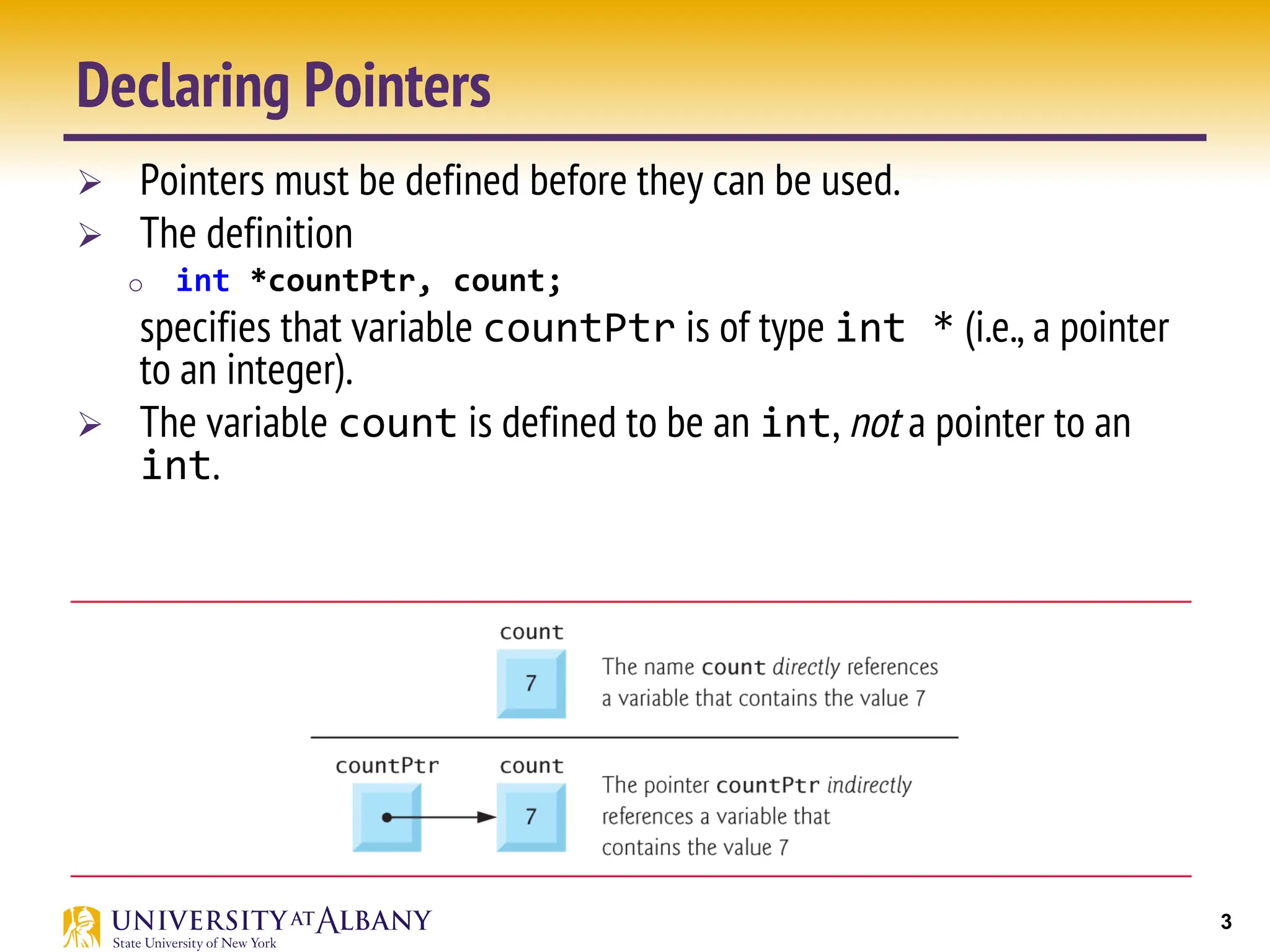 3
Declaring Pointers
Ø Pointers must be defined before they can be used.
Ø The definition
o int *countPtr, count;
specifies that variable countPtr is of type int * (i.e., a pointer
to an integer).
Ø The variable count is defined to be an int, not a pointer to an
int.
 