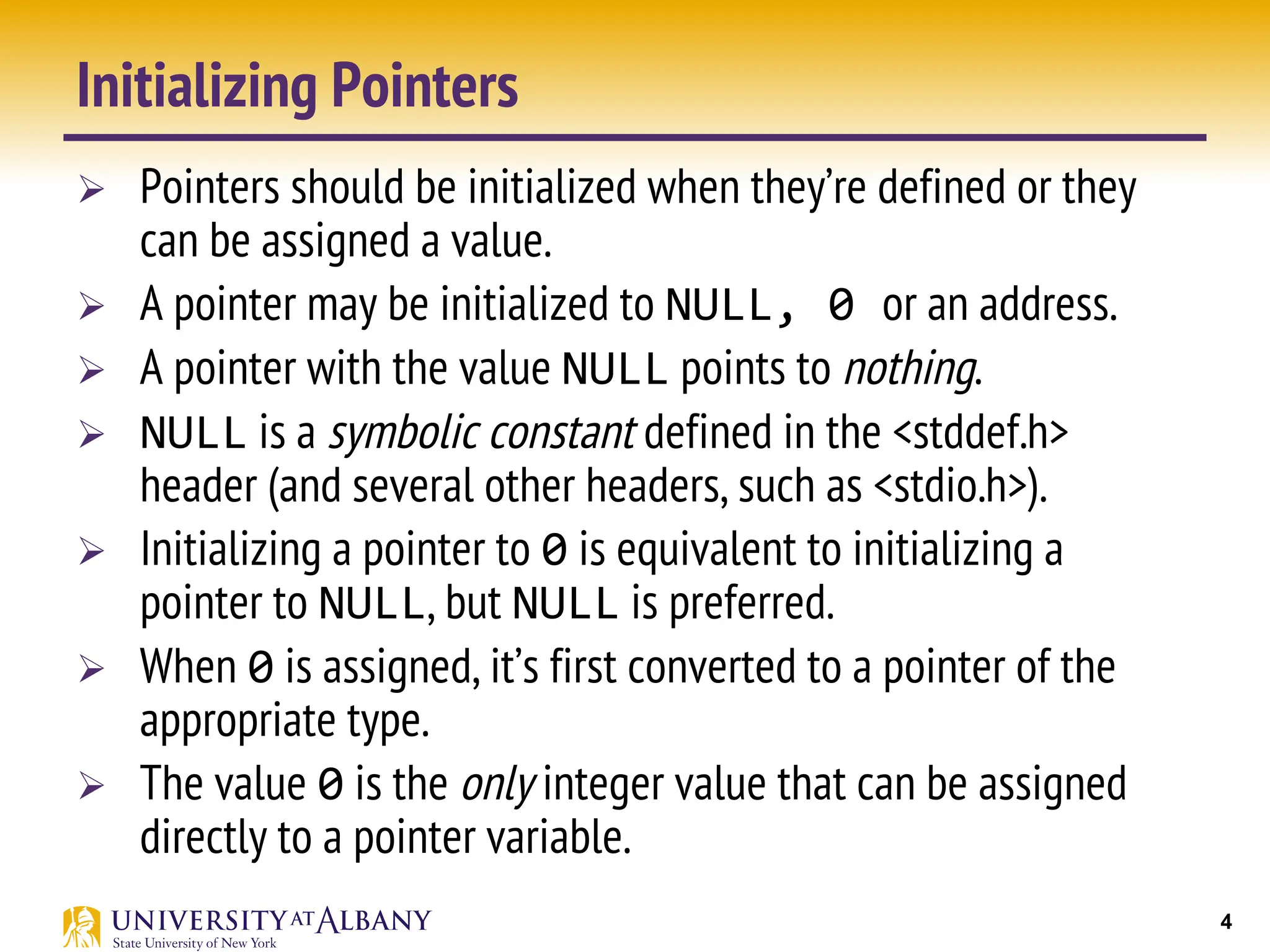 4
Initializing Pointers
Ø Pointers should be initialized when they’re defined or they
can be assigned a value.
Ø A pointer may be initialized to NULL, 0 or an address.
Ø A pointer with the value NULL points to nothing.
Ø NULL is a symbolic constant defined in the <stddef.h>
header (and several other headers, such as <stdio.h>).
Ø Initializing a pointer to 0 is equivalent to initializing a
pointer to NULL, but NULL is preferred.
Ø When 0 is assigned, it’s first converted to a pointer of the
appropriate type.
Ø The value 0 is the only integer value that can be assigned
directly to a pointer variable.
 