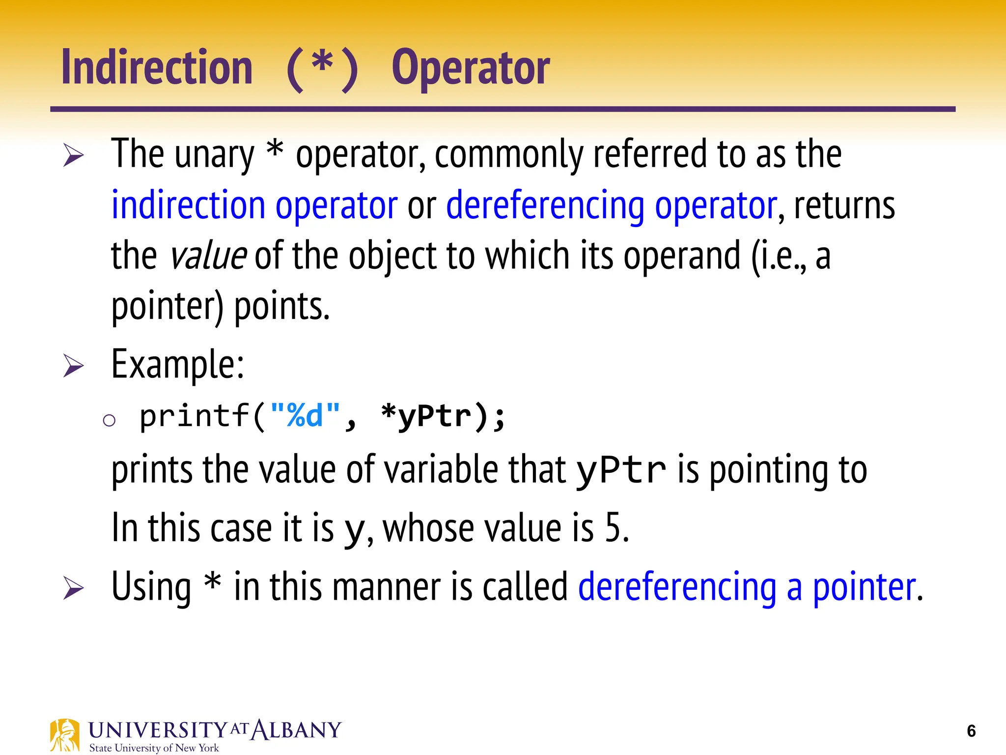 6
Indirection (*) Operator
Ø The unary * operator, commonly referred to as the
indirection operator or dereferencing operator, returns
the value of the object to which its operand (i.e., a
pointer) points.
Ø Example:
o printf("%d", *yPtr);
prints the value of variable that yPtr is pointing to
In this case it is y, whose value is 5.
Ø Using * in this manner is called dereferencing a pointer.
 