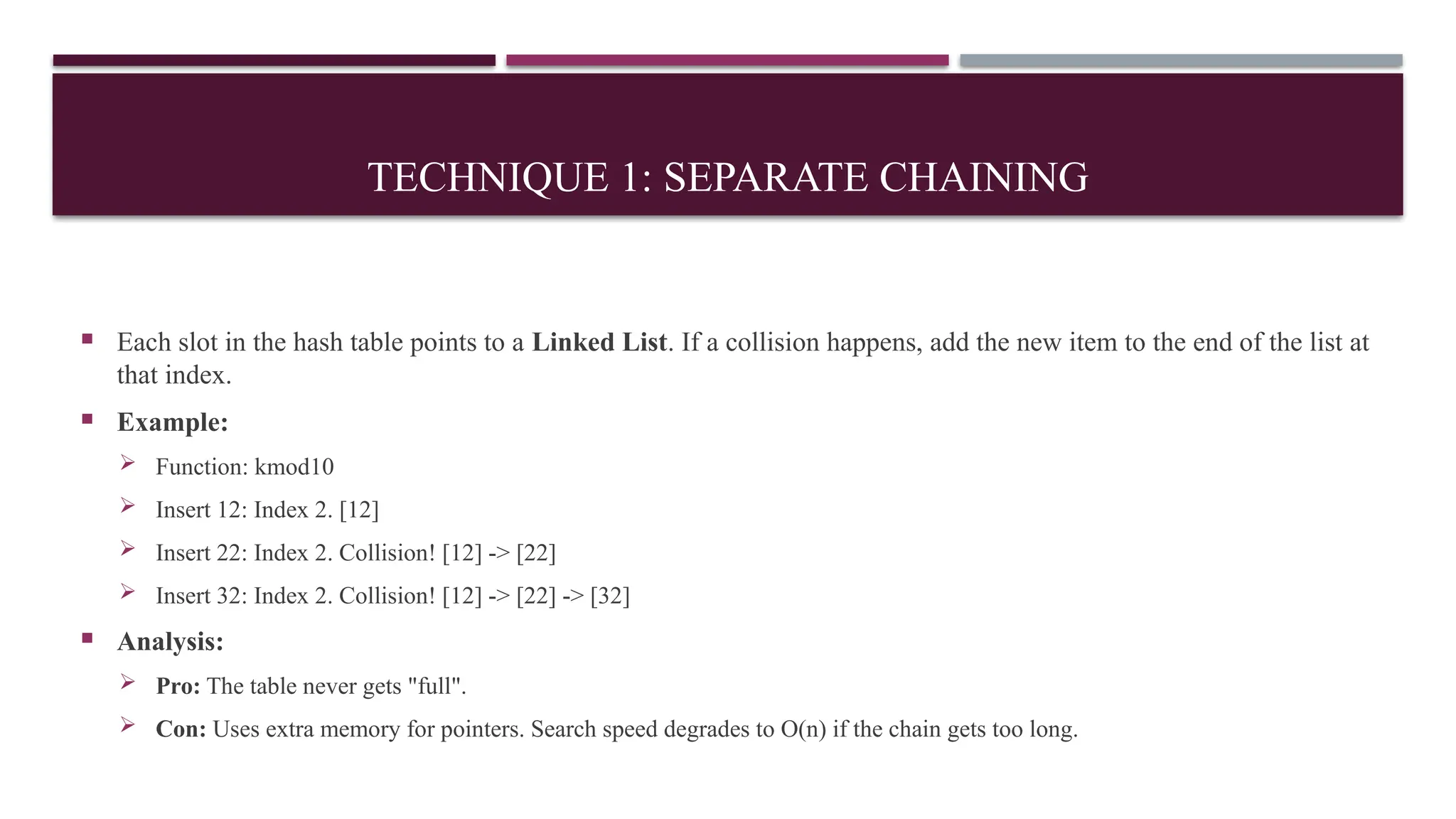 TECHNIQUE 1: SEPARATE CHAINING
 Each slot in the hash table points to a Linked List. If a collision happens, add the new item to the end of the list at
that index.
 Example:
 Function: kmod10
 Insert 12: Index 2. [12]
 Insert 22: Index 2. Collision! [12] -> [22]
 Insert 32: Index 2. Collision! [12] -> [22] -> [32]
 Analysis:
 Pro: The table never gets "full".
 Con: Uses extra memory for pointers. Search speed degrades to O(n) if the chain gets too long.
 