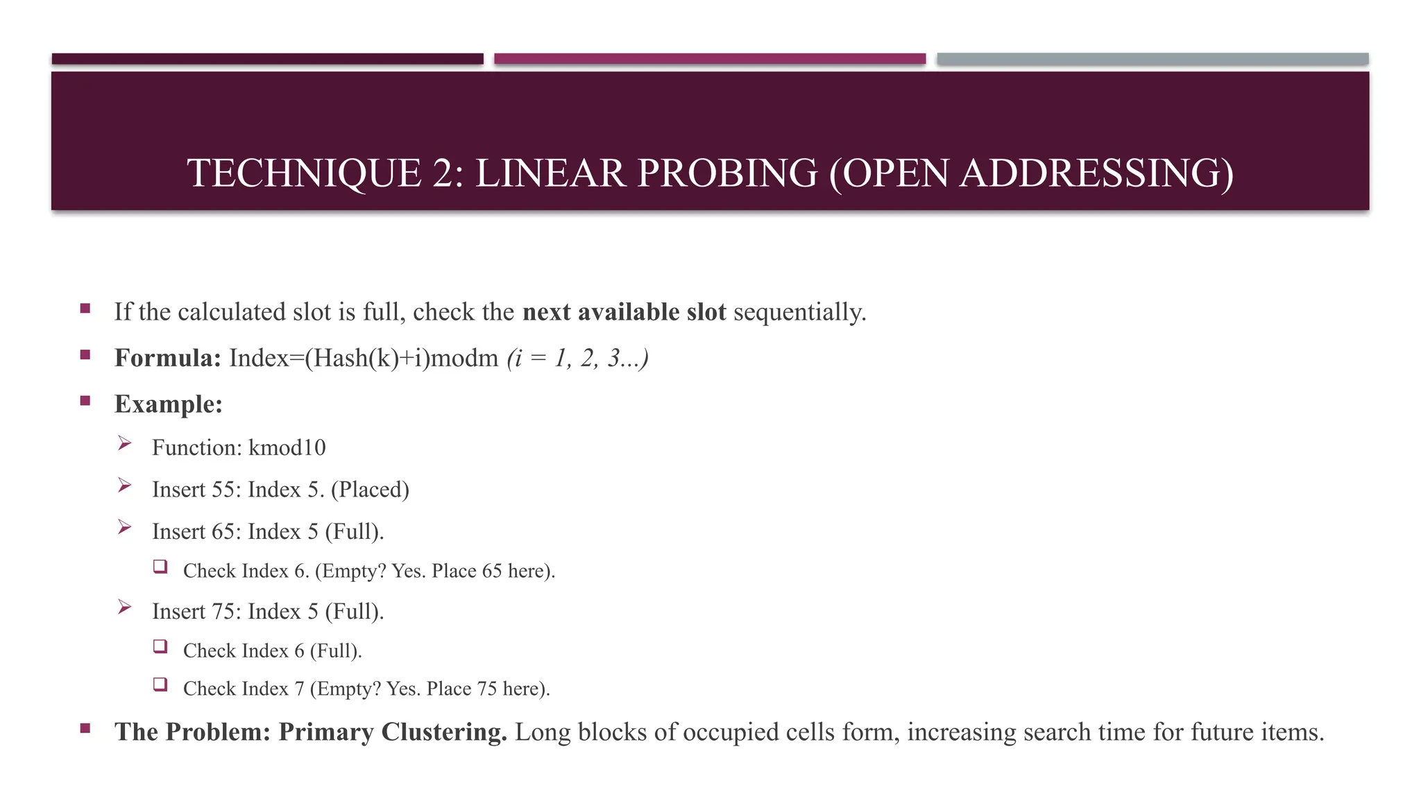 TECHNIQUE 2: LINEAR PROBING (OPEN ADDRESSING)
 If the calculated slot is full, check the next available slot sequentially.
 Formula: Index=(Hash(k)+i)modm (i = 1, 2, 3...)
 Example:
 Function: kmod10
 Insert 55: Index 5. (Placed)
 Insert 65: Index 5 (Full).
 Check Index 6. (Empty? Yes. Place 65 here).
 Insert 75: Index 5 (Full).
 Check Index 6 (Full).
 Check Index 7 (Empty? Yes. Place 75 here).
 The Problem: Primary Clustering. Long blocks of occupied cells form, increasing search time for future items.
 