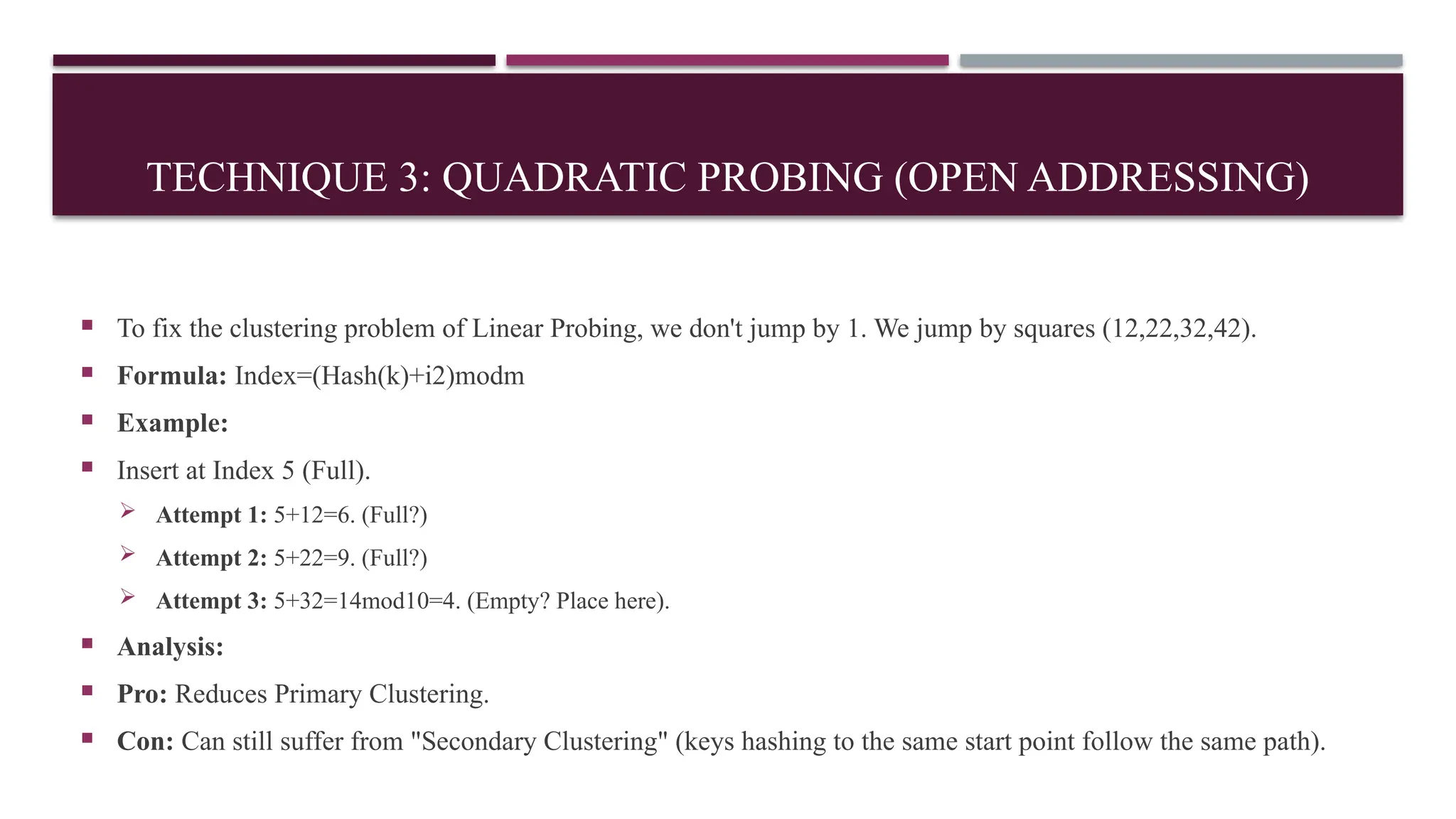 TECHNIQUE 3: QUADRATIC PROBING (OPEN ADDRESSING)
 To fix the clustering problem of Linear Probing, we don't jump by 1. We jump by squares (12,22,32,42).
 Formula: Index=(Hash(k)+i2)modm
 Example:
 Insert at Index 5 (Full).
 Attempt 1: 5+12=6. (Full?)
 Attempt 2: 5+22=9. (Full?)
 Attempt 3: 5+32=14mod10=4. (Empty? Place here).
 Analysis:
 Pro: Reduces Primary Clustering.
 Con: Can still suffer from "Secondary Clustering" (keys hashing to the same start point follow the same path).
 
