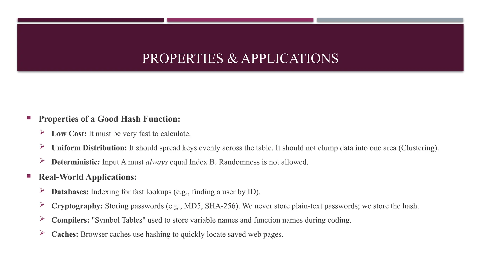 PROPERTIES & APPLICATIONS
 Properties of a Good Hash Function:
 Low Cost: It must be very fast to calculate.
 Uniform Distribution: It should spread keys evenly across the table. It should not clump data into one area (Clustering).
 Deterministic: Input A must always equal Index B. Randomness is not allowed.
 Real-World Applications:
 Databases: Indexing for fast lookups (e.g., finding a user by ID).
 Cryptography: Storing passwords (e.g., MD5, SHA-256). We never store plain-text passwords; we store the hash.
 Compilers: "Symbol Tables" used to store variable names and function names during coding.
 Caches: Browser caches use hashing to quickly locate saved web pages.
 
