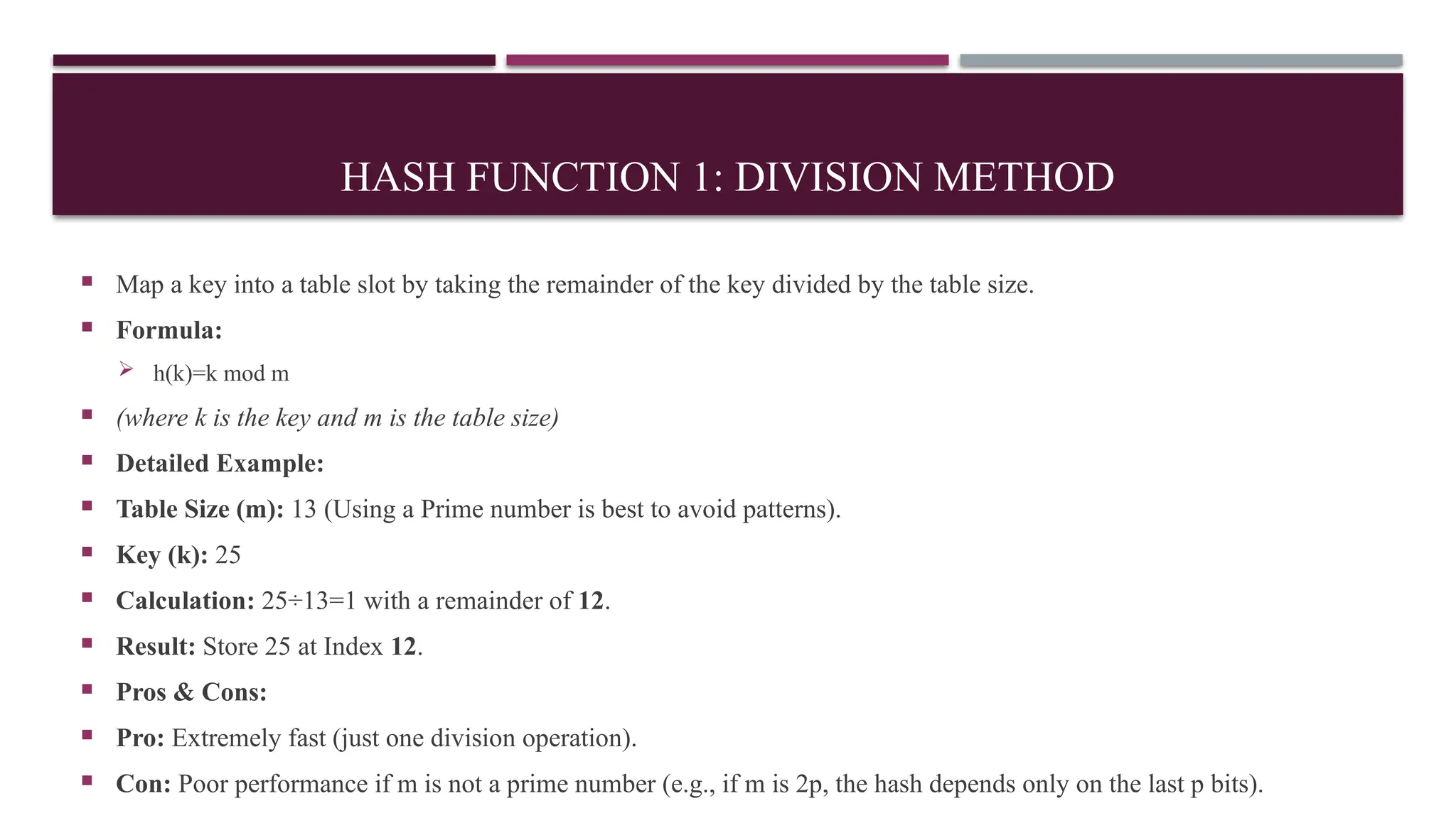 HASH FUNCTION 1: DIVISION METHOD
 Map a key into a table slot by taking the remainder of the key divided by the table size.
 Formula:
 h(k)=k mod m
 (where k is the key and m is the table size)
 Detailed Example:
 Table Size (m): 13 (Using a Prime number is best to avoid patterns).
 Key (k): 25
 Calculation: 25÷13=1 with a remainder of 12.
 Result: Store 25 at Index 12.
 Pros & Cons:
 Pro: Extremely fast (just one division operation).
 Con: Poor performance if m is not a prime number (e.g., if m is 2p, the hash depends only on the last p bits).
 