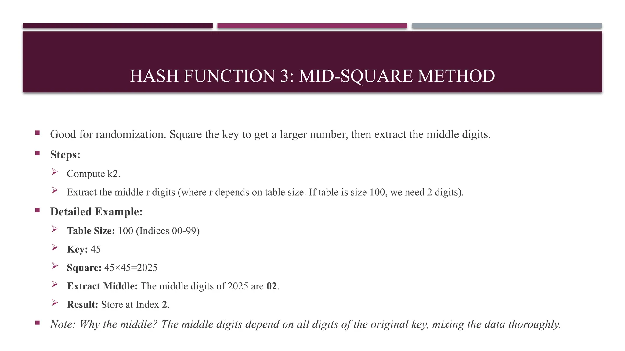 HASH FUNCTION 3: MID-SQUARE METHOD
 Good for randomization. Square the key to get a larger number, then extract the middle digits.
 Steps:
 Compute k2.
 Extract the middle r digits (where r depends on table size. If table is size 100, we need 2 digits).
 Detailed Example:
 Table Size: 100 (Indices 00-99)
 Key: 45
 Square: 45×45=2025
 Extract Middle: The middle digits of 2025 are 02.
 Result: Store at Index 2.
 Note: Why the middle? The middle digits depend on all digits of the original key, mixing the data thoroughly.
 