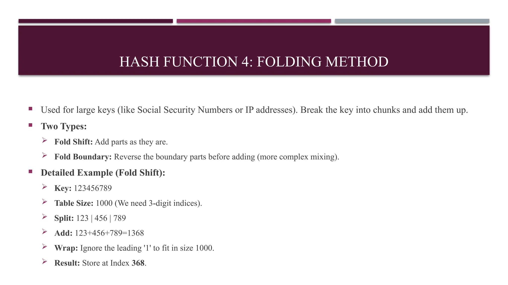 HASH FUNCTION 4: FOLDING METHOD
 Used for large keys (like Social Security Numbers or IP addresses). Break the key into chunks and add them up.
 Two Types:
 Fold Shift: Add parts as they are.
 Fold Boundary: Reverse the boundary parts before adding (more complex mixing).
 Detailed Example (Fold Shift):
 Key: 123456789
 Table Size: 1000 (We need 3-digit indices).
 Split: 123 | 456 | 789
 Add: 123+456+789=1368
 Wrap: Ignore the leading '1' to fit in size 1000.
 Result: Store at Index 368.
 
