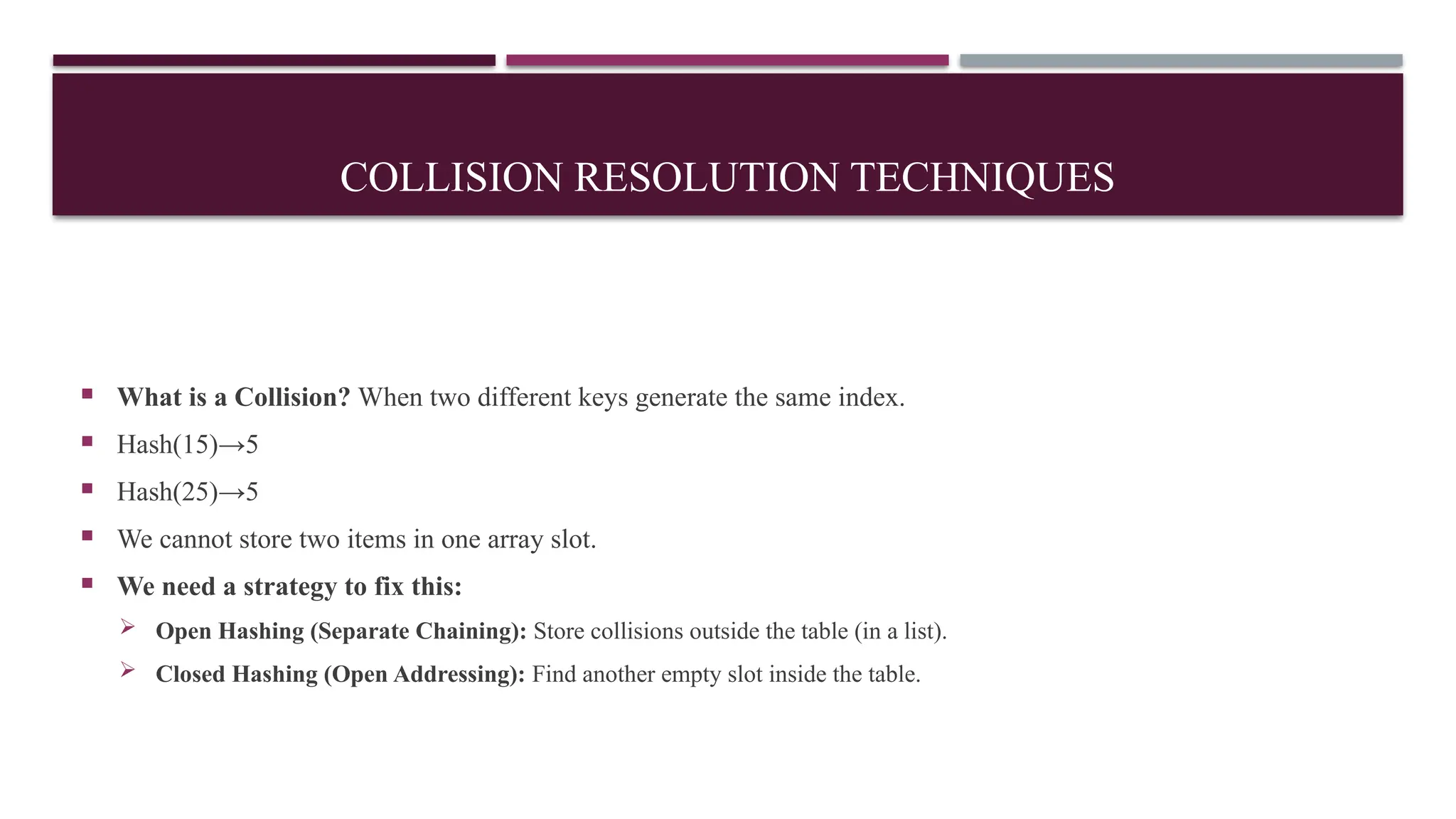 COLLISION RESOLUTION TECHNIQUES
 What is a Collision? When two different keys generate the same index.
 Hash(15)→5
 Hash(25)→5
 We cannot store two items in one array slot.
 We need a strategy to fix this:
 Open Hashing (Separate Chaining): Store collisions outside the table (in a list).
 Closed Hashing (Open Addressing): Find another empty slot inside the table.
 