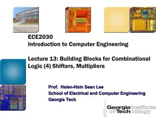 ECE2030
Introduction to Computer Engineering
Lecture 13: Building Blocks for Combinational
Logic (4) Shifters, Multipliers
Prof. Hsien-Hsin Sean LeeProf. Hsien-Hsin Sean Lee
School of Electrical and Computer EngineeringSchool of Electrical and Computer Engineering
Georgia TechGeorgia Tech
 
